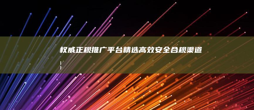 权威正规推广平台精选：高效、安全、合规渠道概览